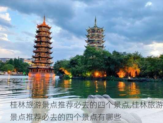 桂林旅游景点推荐必去的四个景点,桂林旅游景点推荐必去的四个景点有哪些