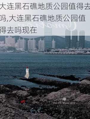 大连黑石礁地质公园值得去吗,大连黑石礁地质公园值得去吗现在