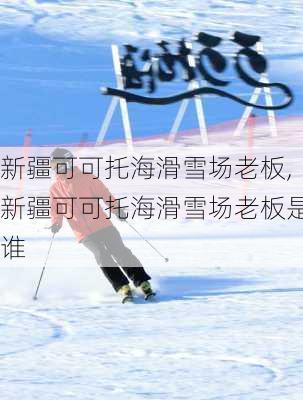 新疆可可托海滑雪场老板,新疆可可托海滑雪场老板是谁