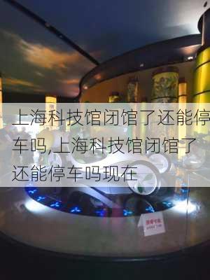 上海科技馆闭馆了还能停车吗,上海科技馆闭馆了还能停车吗现在