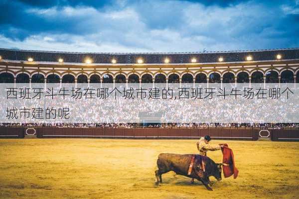 西班牙斗牛场在哪个城市建的,西班牙斗牛场在哪个城市建的呢