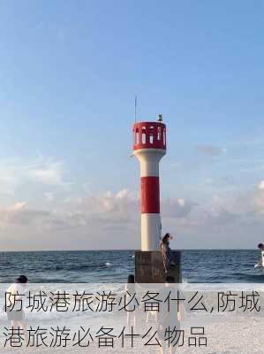 防城港旅游必备什么,防城港旅游必备什么物品