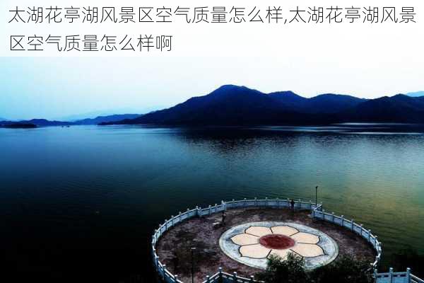 太湖花亭湖风景区空气质量怎么样,太湖花亭湖风景区空气质量怎么样啊