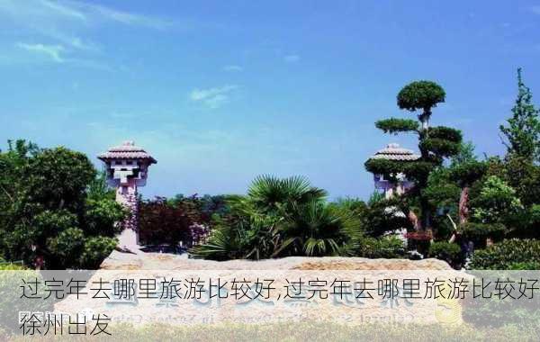 过完年去哪里旅游比较好,过完年去哪里旅游比较好徐州出发