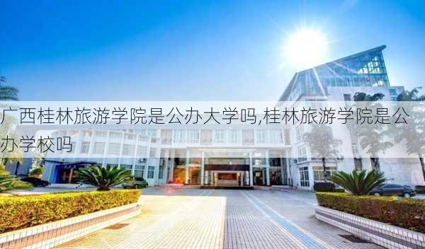 广西桂林旅游学院是公办大学吗,桂林旅游学院是公办学校吗