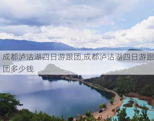 成都泸沽湖四日游跟团,成都泸沽湖四日游跟团多少钱