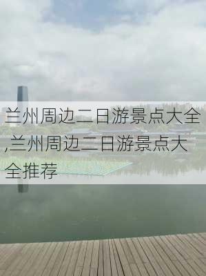 兰州周边二日游景点大全,兰州周边二日游景点大全推荐