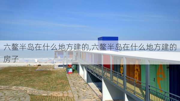 六鳌半岛在什么地方建的,六鳌半岛在什么地方建的房子