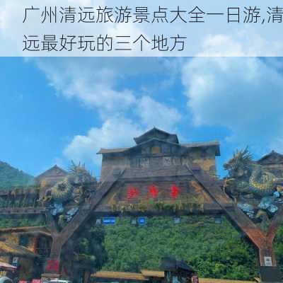 广州清远旅游景点大全一日游,清远最好玩的三个地方